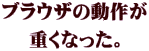 ブラウザの動作が 重くなった。