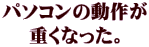 パソコンの動作が 重くなった。