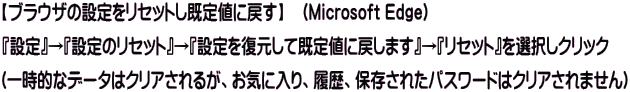 【ブラウザの設定をリセットし既定値に戻す】　（Microsoft Edge） 『設定』→『設定のリセット』→『設定を復元して既定値に戻します』→『リセット』を選択しクリック (一時的なデータはクリアされるが、お気に入り、履歴、保存されたパスワードはクリアされません)