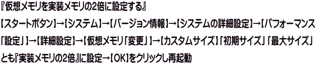 『仮想メモリを実装メモリの2倍に設定する』　 【スタートボタン】→【システム】→【バージョン情報】→【システムの詳細設定】→【パフォーマンス 「設定」】→【詳細設定】→【仮想メモリ「変更」】→【カスタムサイズ】「初期サイズ」「最大サイズ」 とも『実装メモリの2倍』に設定→【OK】をクリックし再起動