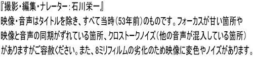 『撮影・編集・ナレーター：石川栄一』 映像・音声はタイトルを除き、すべて当時（53年前）のものです。フォーカスが甘い箇所や 映像と音声の同期がずれている箇所、クロストークノイズ（他の音声が混入している箇所） がありますがご容赦ください。また、8ミリフィルムの劣化のため映像に変色やノイズがあります。