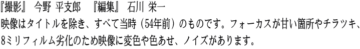 『撮影』 今野 平支郎　『編集』 石川 栄一 映像はタイトルを除き、すべて当時（54年前）のものです。フォーカスが甘い箇所やチラツキ、 8ミリフィルム劣化のため映像に変色や色あせ、ノイズがあります。
