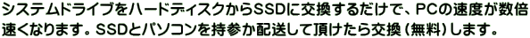 システムドライブをハードディスクからSSDに交換するだけで、PCの速度が数倍 速くなります。SSDとパソコンを持参か配送して頂けたら交換（無料）します。