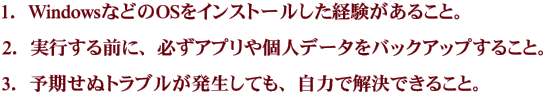 1．WindowsなどのOSをインストールした経験があること。 2．実行する前に、必ずアプリや個人データをバックアップすること。 3．予期せぬトラブルが発生しても、自力で解決できること。