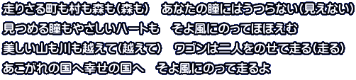 走りさる町も村も森も(森も)　あなたの瞳にはうつらない(見えない) 見つめる瞳もやさしいハートも　そよ風にのってほほえむ 美しい山も川も越えて(越えて)　ワゴンは二人をのせて走る(走る) あこがれの国へ幸せの国へ　そよ風にのって走るよ