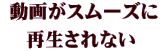  動画がスムーズに 再生されない