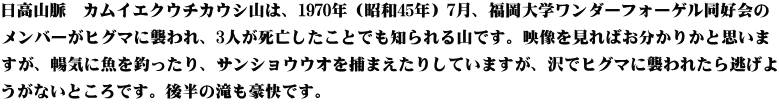 日高山脈　カムイエクウチカウシ山は、1970年（昭和45年）7月、福岡大学ワンダーフォーゲル同好会の メンバーがヒグマに襲われ、3人が死亡したことでも知られる山です。映像を見ればお分かりかと思いま すが、暢気に魚を釣ったり、サンショウウオを捕まえたりしていますが、沢でヒグマに襲われたら逃げよ うがないところです。後半の滝も豪快です。