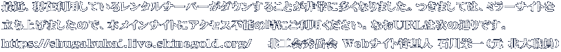 最近、現在利用しているレンタルサーバーがダウンすることが非常に多くなりました。つきましては、ミラーサイトを 立ち上げましたので、本メインサイトにアクセス不能の時にご利用ください。なおURLは次の通りです。 https://shugakukai.live.shinegold.org/ 　北工会秀岳会 Webサイト管理人 石川栄一（元 北大職員）