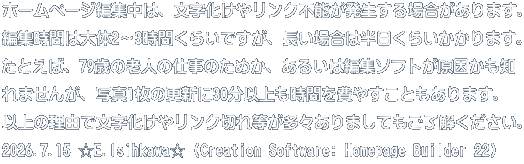 ホームページ編集中は、文字化けやリンク不能が発生する場合があります。 編集時間は大体2～3時間くらいですが、長い場合は半日くらいかかります。 たとえば、79歳の老人の仕事のためか、あるいは編集ソフトが原因かも知 れませんが、写真1枚の更新に30分以上も時間を費やすこともあります。 以上の理由で文字化けやリンク切れ等が多々ありましてもご了解ください。 2026.7.15 ☆E.Isihkawa☆ (Creation Software: Homepage Builder 22)