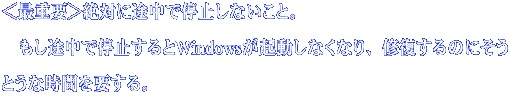 ＜最重要＞絶対に途中で停止しないこと。 　もし途中で停止するとWindowsが起動しなくなり、修復するのにそうとう な時間を要する。