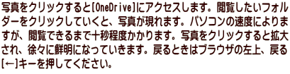 写真をクリックすると[OneDrive]にアクセスします。閲覧したいフォル ダーをクリックしていくと、写真が現れます。パソコンの速度によりま すが、閲覧できるまで十秒程度かかります。写真をクリックすると拡大 され、徐々に鮮明になっていきます。戻るときはブラウザの左上、戻る [←]キーを押してください。