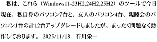 　私は、これら（Windows11-23H2,24H2,25H2）のツールで今日現在、 私自身のパソコン７台と、友人のパソコン4台、親睦会のパソコン1台の 計12台アップグレードしましたが、まったく問題なく動作しております。  　　　　　　　　　　　　　　　　　　　　　2025/11/18　石川栄一