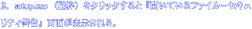 ２．setup.exe （橙枠）をクリックすると『開いているファイル－セキュリティ 警告』画面が表示される。