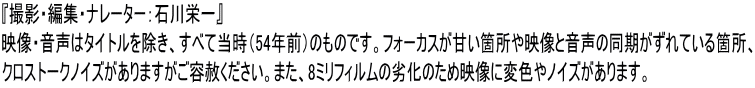 『撮影・編集・ナレーター：石川栄一』 映像・音声はタイトルを除き、すべて当時（54年前）のものです。フォーカスが甘い箇所や映像と音声の同期がずれている箇所、 クロストークノイズがありますがご容赦ください。また、8ミリフィルムの劣化のため映像に変色やノイズがあります。