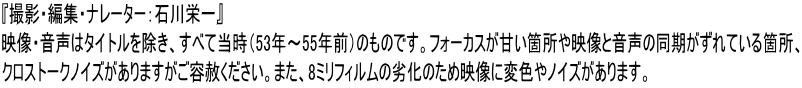 『撮影・編集・ナレーター：石川栄一』 映像・音声はタイトルを除き、すべて当時（53年～55年前）のものです。フォーカスが甘い箇所や映像と音声の同期がずれている箇所、 クロストークノイズがありますがご容赦ください。また、8ミリフィルムの劣化のため映像に変色やノイズがあります。