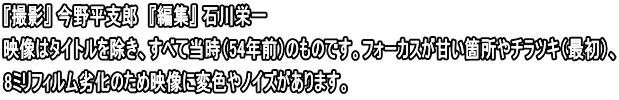 『撮影』 今野平支郎　『編集』 石川栄一 映像はタイトルを除き、すべて当時（54年前）のものです。フォーカスが甘い箇所やチラツキ（最初）、 8ミリフィルム劣化のため映像に変色やノイズがあります。