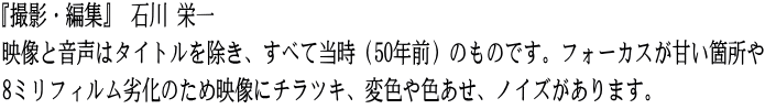 『撮影・編集』 石川 栄一 映像と音声はタイトルを除き、すべて当時（50年前）のものです。フォーカスが甘い箇所や 8ミリフィルム劣化のため映像にチラツキ、変色や色あせ、ノイズがあります。