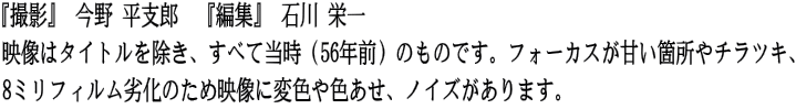 『撮影』 今野 平支郎　『編集』 石川 栄一 映像はタイトルを除き、すべて当時（56年前）のものです。フォーカスが甘い箇所やチラツキ、 8ミリフィルム劣化のため映像に変色や色あせ、ノイズがあります。
