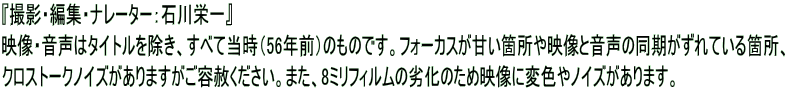 『撮影・編集・ナレーター：石川栄一』 映像・音声はタイトルを除き、すべて当時（56年前）のものです。フォーカスが甘い箇所や映像と音声の同期がずれている箇所、 クロストークノイズがありますがご容赦ください。また、8ミリフィルムの劣化のため映像に変色やノイズがあります。