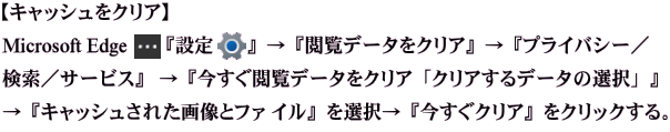【キャッシュをクリア】  Microsoft Edge『設定』→『閲覧データをクリア』→『プライバシー／検索／サービス』  →『今すぐ閲覧データをクリア「クリアするデータの選択」』→『キャッシュされた画像 とファ イル』→『今すぐクリア』をクリックする。