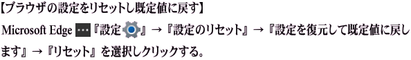 【ブラウザの設定をリセットし既定値に戻す】 『設定』→『設定のリセット』→『設定を復元して既定値に戻します』→『リセット』を 選択しクリックする。