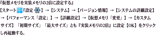 『仮想メモリを実装メモリの2倍に設定する』 【スタート『設定』】→【システム】→【バージョン情報】→【システムの詳細設定】→【パ フォーマンス「設定」】→【詳細設定】→【仮想メモリ「変更」】→【カスタムサイズ】 「初期サイズ」「最大サイズ」とも『実装メモリの2倍』に設定【OK】をクリックし再起動する。