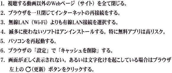 １．視聴する動画以外のWebページ（サイト）を全て閉じる。   ２．ブラウザを一旦閉じてインターネットの再接続をする。  ３．無線LAN（Wi-Fi）よりも有線LAN接続を選択する。   ４．滅多に使わないソフトはアンインストールする。特に無料アプリは高リスク。  ５．パソコンを再起動する。  ６．ブラウザの「設定」で「キャッシュを削除」する。  ７．画面が正しく表示されない。あるいは文字化けを起こしている場合はブラウザ        左上の　（更新）ボタンをクリックする。