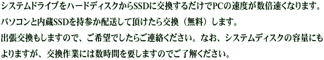 システムドライブをハードディスクからSSDに交換するだけでPCの速度が数倍速くなります。 パソコンと内蔵SSDを持参か配送して頂けたら交換（無料）します。 出張交換もしますので、ご希望でしたらご連絡ください。なお、システムディスクの容量にも よりますが、交換作業には数時間を要しますのでご了解ください。