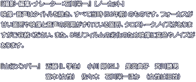 『撮影・編集・ナレーター：石川栄一』  【ノーカット】 映像・音声はタイトルを除き、すべて当時（56年前）のものです。フォーカスが 甘い箇所や映像と音声の同期がずれている箇所、クロストークノイズがありま すがご容赦ください。また、8ミリフィルムの劣化のため映像に変色やノイズが あります。  『山行メンバー』　近藤（L 学生）　小川 剛(SL)　是安典子　斉川勝男　 　　　　　　  　富本（女性）　佐々木　石川栄一ほか　（女性は旧姓）　