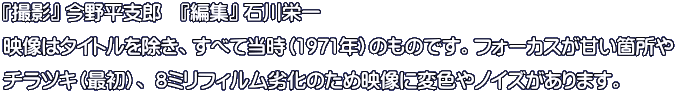 『撮影』 今野平支郎　『編集』 石川栄一 映像はタイトルを除き、すべて当時（1971年）のものです。フォーカスが甘い箇所や チラツキ（最初）、 8ミリフィルム劣化のため映像に変色やノイズがあります。