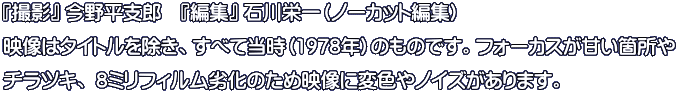 『撮影』 今野平支郎　『編集』 石川栄一（ノーカット編集） 映像はタイトルを除き、すべて当時（1978年）のものです。フォーカスが甘い箇所や チラツキ、 8ミリフィルム劣化のため映像に変色やノイズがあります。