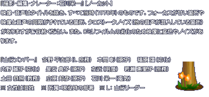 『撮影・編集・ナレーター：石川栄一』 【ノーカット】 映像・音声はタイトルを除き、すべて当時（1970年）のものです。フォーカスが甘い箇所や 映像と音声の同期がずれている箇所、クロストークノイズ（他の音声が混入している箇所） がありますがご容赦ください。また、8ミリフィルムの劣化のため映像に変色やノイズがあ ります。  『山行メンバー』　今野 平支郎（L 庶務)　本間 彰（原子）　福原 彊（応化）　 内野 麗子（応化）　是安 典子（原子）　左近（用度）　岩瀬 惠里子（庶務） 土田 恭照（教務）　広原 邦彦（原子）　石川 栄一（電気） ※ 女性は旧姓 　※ 所属：現役時の部署　※ L： 山行リーダー