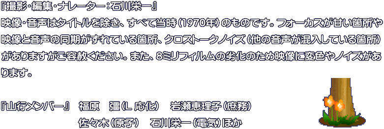 『撮影・編集・ナレーター：石川栄一』 映像・音声はタイトルを除き、すべて当時（1970年）のものです。フォーカスが甘い箇所や 映像と音声の同期がずれている箇所、クロストークノイズ（他の音声が混入している箇所） がありますがご容赦ください。また、8ミリフィルムの劣化のため映像に変色やノイズがあ ります。  『山行メンバー』　福原　彊（L 応化）　岩瀬恵理子（庶務）　佐々木（原子）　石川栄一（電気）ほか