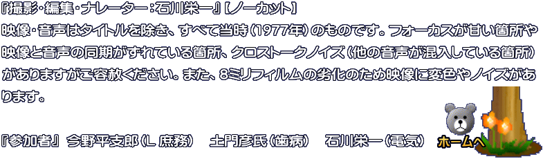 『撮影・編集・ナレーター：石川栄一』 【ノーカット】 映像・音声はタイトルを除き、すべて当時（1977年）のものです。フォーカスが甘い箇所や 映像と音声の同期がずれている箇所、クロストークノイズ（他の音声が混入している箇所） がありますがご容赦ください。また、8ミリフィルムの劣化のため映像に変色やノイズがあ ります。  『参加者』  今野平支郎（L 庶務）　土門彦氏（歯病）　石川栄一（電気）