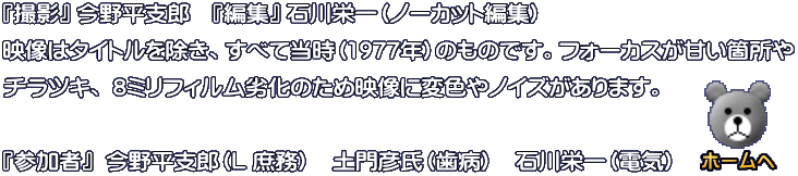 『撮影』 今野平支郎　『編集』 石川栄一（ノーカット編集） 映像はタイトルを除き、すべて当時（1977年）のものです。フォーカスが甘い箇所や チラツキ、 8ミリフィルム劣化のため映像に変色やノイズがあります。  『参加者』  今野平支郎（L 庶務）　土門彦氏（歯病）　石川栄一（電気）