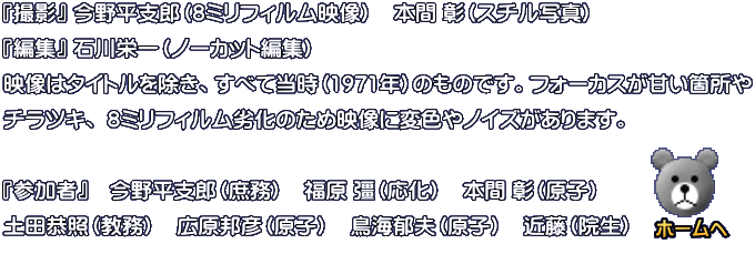 『撮影』 今野平支郎　『編集』 石川栄一（ノーカット編集） 映像はタイトルを除き、すべて当時（1977年）のものです。フォーカスが甘い箇所や チラツキ、 8ミリフィルム劣化のため映像に変色やノイズがあります。  『参加者』  今野平支郎（L 庶務）　土門彦氏（歯病）　石川栄一（電気）
