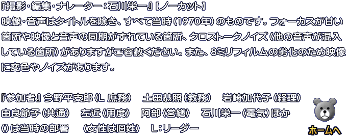 『撮影・編集・ナレーター：石川栄一』 【ノーカット】 映像・音声はタイトルを除き、すべて当時（1977年）のものです。フォーカスが甘い箇所や 映像と音声の同期がずれている箇所、クロストークノイズ（他の音声が混入している箇所） がありますがご容赦ください。また、8ミリフィルムの劣化のため映像に変色やノイズがあ ります。  『参加者』  今野平支郎（L 庶務）　土門彦氏（歯病）　石川栄一（電気）
