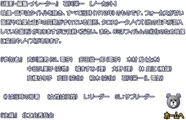 『撮影・編集・ナレーター：石川栄一』 【ノーカット】 映像・音声はタイトルを除き、すべて当時（1977年）のものです。フォーカスが甘い箇所や 映像と音声の同期がずれている箇所、クロストークノイズ（他の音声が混入している箇所） がありますがご容赦ください。また、8ミリフィルムの劣化のため映像に変色やノイズがあ ります。  『参加者』  今野平支郎（L 庶務）　土門彦氏（歯病）　石川栄一（電気）