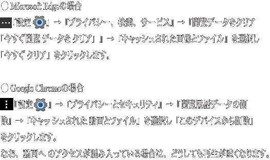 ● Microsoft Edgeの場合  　『設定 　』→『プライバシー、検索、サービス』→『閲覧データをクリア 「今すぐ閲覧 データを クリア」』→『キャッシュされた画像とファイル』 を選択し「今すぐ クリア」をクリックします。   ● Google Chromeの場合  　『設定　 』→『プライバシーとセキュリティ』→『閲覧履歴データの削 除』→『キャッ シュされた 動画とファイル』を選択し「このデバイスから 削除」をクリックします。  なお、動画へ のアクセスが混み入っている場合は、どうしても再生が重くなります。 