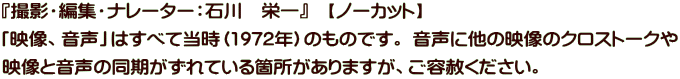 『撮影・編集・ナレーター：石川　栄一』　【ノーカット】 「映像、音声」はすべて当時（1972年）のものです。 音声に他の映像のクロストークや 映像と音声の同期がずれている箇所がありますが、ご容赦ください。