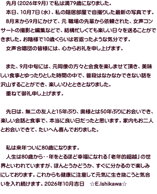 　先月（2026年9月）で私は満79歳になりました。 　本日、10月7日（水）、私の隠居部屋で自撮りした最新の写真です。 　8月末から9月にかけて、元 職場の先輩から依頼された、女声コン サートの撮影と編集などで、結構忙しくても楽しい日々を送ることがで きました。お陰様で10歳くらいは若返ったような気分です。 　女声合唱団の皆様には、心からお礼を申し上げます。  　また、9月中旬には、元同僚の方々と会食を楽しませて頂き、美味 しい食事とゆったりとした時間の中で、普段はなかなかできない話を 沢山することができ、楽しいひとときとなりました。 　重ねて御礼申し上げます。  　先日は、無二の友人と15年ぶり、奥様とは50年ぶりにお会いでき、 楽しい会話と食事で、本当に良い日だったと思います。家内もお二人 とお会いできて、たいへん喜んでおりました。  　私は来年ついに80歳になります。 　人生は80歳から・・年をとるほど幸福になれる「老年的超越」の世 界といわれていますが、ほんとうかどうか、すぐに分かるので楽しみ にしております。これからも健康に注意して元気に生き抜こうと気合 いを入れ続けます。2026年10月吉日　☆E.Ishikawa☆